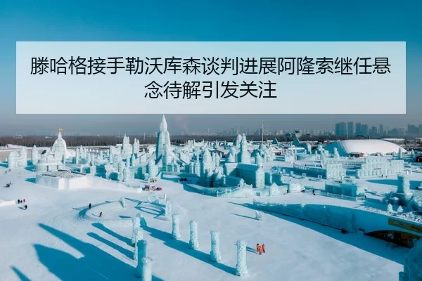 滕哈格接手勒沃库森谈判进展阿隆索继任悬念待解引发关注