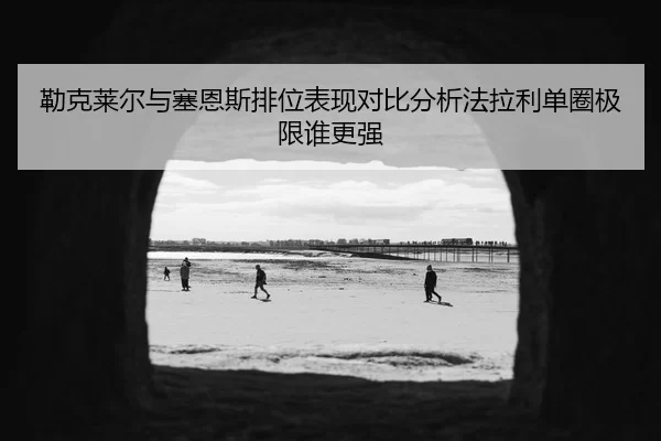 勒克莱尔与塞恩斯排位表现对比分析法拉利单圈极限谁更强
