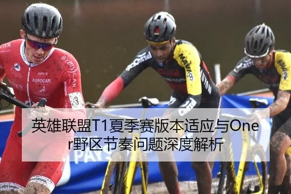 英雄联盟T1夏季赛版本适应与Oner野区节奏问题深度解析
