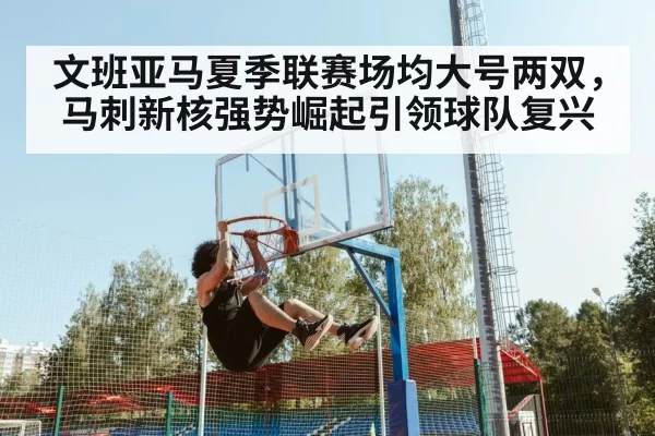 文班亚马夏季联赛场均大号两双，马刺新核强势崛起引领球队复兴