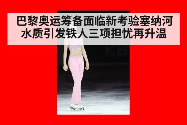 巴黎奥运筹备面临新考验塞纳河水质引发铁人三项担忧再升温